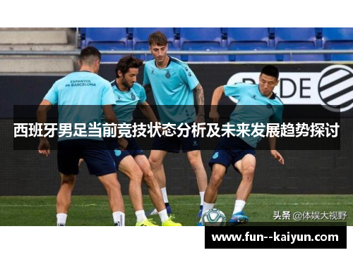 西班牙男足当前竞技状态分析及未来发展趋势探讨 西班牙男足当前竞技状态分析及未来发展趋势探讨