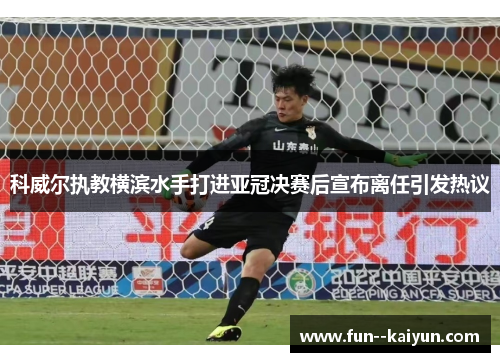 科威尔执教横滨水手打进亚冠决赛后宣布离任引发热议